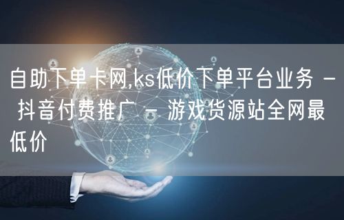 自助下单卡网,ks低价下单平台业务 - 抖音付费推广 - 游戏货源站全网最低价