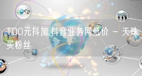 100元抖加,抖音业务网低价 - 天珠买粉丝