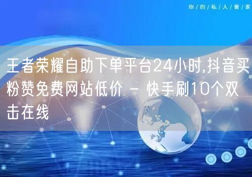 王者荣耀自助下单平台24小时,抖音买粉赞免费网站低价 - 快手刷10个双击在线