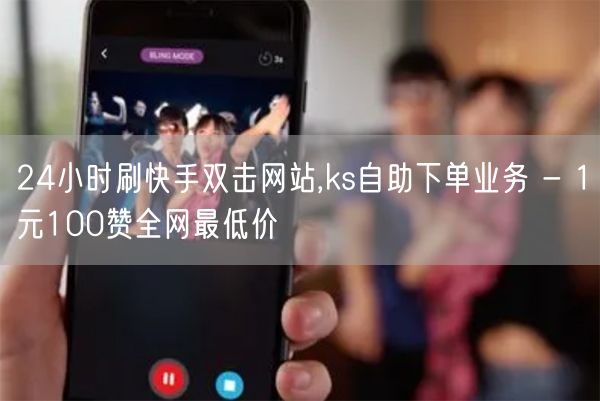 24小时刷快手双击网站,ks自助下单业务 - 1元100赞全网最低价