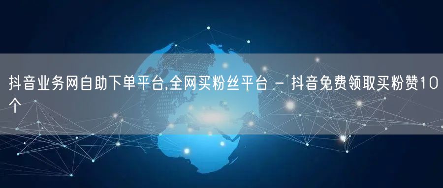 抖音业务网自助下单平台,全网买粉丝平台 - 抖音免费领取买粉赞10个