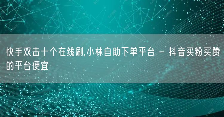 快手双击十个在线刷,小林自助下单平台 - 抖音买粉买赞的平台便宜